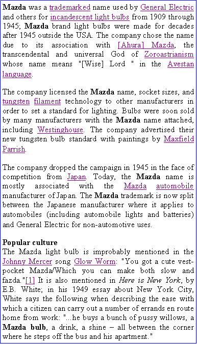 Text Box: Mazda was a trademarked name used by General Electric and others for incandescent light bulbs from 1909 through 1945; Mazda brand light bulbs were made for decades after 1945 outside the USA. The company chose the name due to its association with [Ahura] Mazda, the transcendental and universal God of Zoroastrianism whose name means "[Wise] Lord " in the Avestan language.The company licensed the Mazda name, socket sizes, and tungsten filament technology to other manufacturers in order to set a standard for lighting. Bulbs were soon sold by many manufacturers with the Mazda name attached, including Westinghouse. The company advertised their new tungsten bulb standard with paintings by Maxfield Parrish.The company dropped the campaign in 1945 in the face of competition from Japan. Today, the Mazda name is mostly associated with the Mazda automobile manufacturer of Japan. The Mazda trademark is now split between the Japanese manufacturer where it applies to automobiles (including automobile lights and batteries) and General Electric for non-automotive uses.Popular cultureThe Mazda light bulb is improbably mentioned in the Johnny Mercer song Glow Worm: "You got a cute vest-pocket Mazda/Which you can make both slow and fazda."[1] It is also mentioned in Here is New York, by E.B. White; in his 1949 essay about New York City, White says the following when describing the ease with which a citizen can carry out a number of errands en route home from work: "...he buys a bunch of pussy willows, a Mazda bulb, a drink, a shine  all between the corner where he steps off the bus and his apartment."