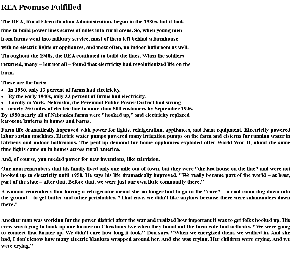 Text Box: REA Promise Fulfilled 
The REA, Rural Electrification Administration, began in the 1930s, but it took time to build power lines scores of miles into rural areas. So, when young men from farms went into military service, most of them left behind a farmhouse with no electric lights or appliances, and most often, no indoor bathroom as well. Throughout the 1940s, the REA continued to build the lines. When the soldiers returned, many  but not all  found that electricity had revolutionized life on the farm. These are the facts: In 1930, only 13 percent of farms had electricity.By the early 1940s, only 33 percent of farms had electricity.Locally in York, Nebraska, the Perennial Public Power District had strung nearly 250 miles of electric line to more than 500 customers by September 1945.By 1950 nearly all of Nebraska farms were "hooked up," and electricity replacedkerosene lanterns in homes and barns.Farm life dramatically improved with power for lights, refrigeration, appliances, and farm equipment. Electricity powered labor-saving machines. Electric water pumps powered many irrigation pumps on the farm and cisterns for running water in kitchens and indoor bathrooms. The pent-up demand for home appliances exploded after World War II, about the same time lights came on in homes across rural America. And, of course, you needed power for new inventions, like television. One man remembers that his family lived only one mile out of town, but they were "the last house on the line" and were not hooked up to electricity until 1950. He says his life dramatically improved. "We really became part of the world  at least, part of the state  after that. Before that, we were just our own little community there." A woman remembers that having a refrigerator meant she no longer had to go to the "cave"  a cool room dug down into the ground  to get butter and other perishables. "That cave, we didn't like anyhow because there were salamanders down there." 
Another man was working for the power district after the war and realized how important it was to get folks hooked up. His crew was trying to hook up one farmer on Christmas Eve when they found out the farm wife had arthritis. "We were going to connect that farmer up. We didn't care how long it took," Don says. "When we energized them, we walked in. And she had, I don't know how many electric blankets wrapped around her. And she was crying. Her children were crying. And we were crying." 